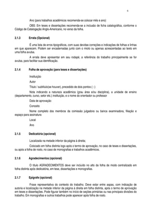 6


            Ano (para trabalhos acadêmicos recomenda-se colocar mês e ano)
           OBS: Em teses e dissertações recomenda-se a inclusão de ficha catalográfica, conforme o
Código de Catalogação Anglo-Americano, no verso da folha.

2.1.3       Errata (Opcional)

            É uma lista de erros tipográficos, com suas devidas correções e indicações de folhas e linhas
em que aparecem. Podem ser encadernadas junto com o miolo ou apenas acrescentadas ao texto em
uma folha avulsa.
             A errata deve apresentar em seu rodapé, a referência do trabalho principalmente se for
avulsa, para facilitar sua identificação.

2.1.4       Folha de aprovação (para teses e dissertações)

            Instituição
            Autor
            Título / subtítulo(se houver), precedido de dois pontos ( : )
           Nota indicando a natureza acadêmica (grau área e/ou disciplina), a unidade de ensino
(departamento, curso, setor etc.) instituição, e o nome do orientador ou professor
            Data de aprovação
            Conceito
            Nome completo dos membros da comissão julgadora ou banca examinadora, filiação e
espaço para assinatura
            Local
            Ano

2.1.5       Dedicatória (opcional)

            Localizada na metade inferior da página à direita;
             Colocado em folha distinta logo após o termo de aprovação, no caso de teses e dissertações,
ou após a folha de rosto, no caso de monografias e trabalhos acadêmicos.

2.1.6       Agradecimentos (opcional)

               O título AGRADECIMENTOS deve ser incluído no alto da folha de modo centralizado em
folha distinta após dedicatória, em tese, dissertações e monografias.

2.1.7       Epígrafe (opcional)

             Frase representativa do contexto do trabalho. Deve estar entre aspas, com indicação de
autoria e localização na metade inferior da página à direita em folha distinta, após o termo de aprovação
em teses e dissertações. Pode figurar também no início de seções primárias ou nas principais divisões do
trabalho. Em monografias e outros trabalhos pode aparecer após folha de rosto.
 