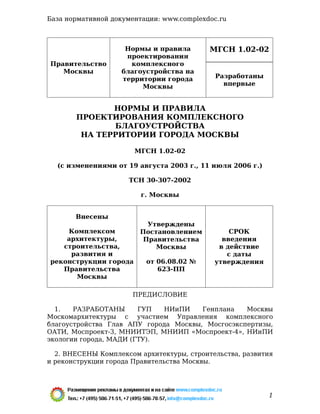 МГСН 1.02-02
Правительство
Москвы
Нормы и правила
проектирования
комплексного
благоустройства на
территории города
Москвы
Разработаны
впервые
НОРМЫ И ПРАВИЛА
ПРОЕКТИРОВАНИЯ КОМПЛЕКСНОГО
БЛАГОУСТРОЙСТВА
НА ТЕРРИТОРИИ ГОРОДА МОСКВЫ
МГСН 1.02-02
(с изменениями от 19 августа 2003 г., 11 июля 2006 г.)
ТСН 30-307-2002
г. Москвы
Внесены
Комплексом
архитектуры,
строительства,
развития и
реконструкции города
Правительства
Москвы
Утверждены
Постановлением
Правительства
Москвы
от 06.08.02 №
623-ПП
СРОК
введения
в действие
с даты
утверждения
ПРЕДИСЛОВИЕ
1. РАЗРАБОТАНЫ ГУП НИиПИ Генплана Москвы
Москомархитектуры с участием Управления комплексного
благоустройства Глав АПУ города Москвы, Мосгосэкспертизы,
ОАТИ, Моспроект-3, МНИИТЭП, МНИИП «Моспроект-4», НИиПИ
экологии города, МАДИ (ГТУ).
2. ВНЕСЕНЫ Комплексом архитектуры, строительства, развития
и реконструкции города Правительства Москвы.
База нормативной документации: www.complexdoc.ru
1
 