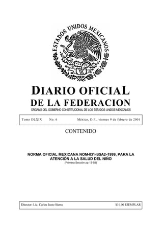 DIARIO OFICIAL
DE LA FEDERACION
ORGANO DEL GOBIERNO CONSTITUCIONAL DE LOS ESTADOS UNIDOS MEXICANOS
Tomo DLXIX No. 6 México, D.F., viernes 9 de febrero de 2001
CONTENIDO
NORMA OFICIAL MEXICANA NOM-031-SSA2-1999, PARA LA
ATENCIÓN A LA SALUD DEL NIÑO
(Primera Sección pp 13-58)
Director: Lic. Carlos Justo Sierra $10.00 EJEMPLAR
 