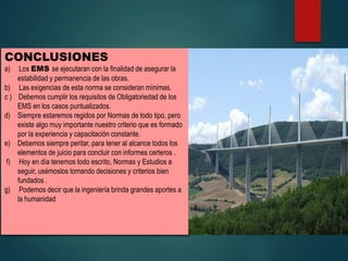CONCLUSIONES
a) Los EMS se ejecutaran con la finalidad de asegurar la
estabilidad y permanencia de las obras.
b) Las exigencias de esta norma se consideran mínimas.
c ) Debemos cumplir los requisitos de Obligatoriedad de los
EMS en los casos puntualizados.
d) Siempre estaremos regidos por Normas de todo tipo, pero
existe algo muy importante nuestro criterio que es formado
por la experiencia y capacitación constante.
e) Debemos siempre peritar, para tener al alcance todos los
elementos de juicio para concluir con informes certeros .
f) Hoy en día tenemos todo escrito, Normas y Estudios a
seguir, usémoslos tomando decisiones y criterios bien
fundados .
g) Podemos decir que la ingeniería brinda grandes aportes a
la humanidad
 