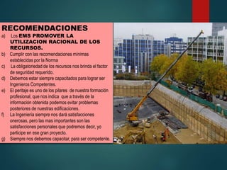 RECOMENDACIONES
a) Los EMS PROMOVER LA
UTILIZACION RACIONAL DE LOS
RECURSOS.
b) Cumplir con las recomendaciones mínimas
establecidas por la Norma
c) La obligatoriedad de los recursos nos brinda el factor
de seguridad requerido.
d) Debemos estar siempre capacitados para lograr ser
Ingenieros Competentes.
e) El peritaje es uno de los pilares de nuestra formación
profesional, que nos indica que a través de la
información obtenida podemos evitar problemas
posteriores de nuestras edificaciones.
f) La Ingeniería siempre nos dará satisfacciones
onerosas, pero las mas importantes son las
satisfacciones personales que podremos decir, yo
participe en ese gran proyecto.
g) Siempre nos debemos capacitar, para ser competente.
 