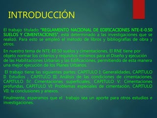 INTRODUCCIÓN
El trabajo titulado “REGLAMENTO NACIONAL DE EDIFICACIONES NTE-E-0.50
SUELOS Y CIMENTACIONES”, está determinado a las investigaciones que se
realizó. Para esto se empleó el método de libros y bibliografías de obra y
otros.
En nuestro tema de NTE-E0.50 suelos y cimentaciones, El RNE tiene por
objeto normar los criterios y requisitos mínimos para el Diseño y ejecución
de las Habilitaciones Urbanas y las Edificaciones, permitiendo de esta manera
una mejor ejecución de los Planes Urbanos.
El trabajo tiene las siguientes partes: CAPITULO I: Generalidades, CAPITULO
II: Estudios , CAPITULO III: Análisis de las condiciones de cimentaciones,
CAPITULO IV: Cimentaciones superficiales, CAPITULO V: Cimentaciones
profundas, CAPITULO VI: Problemas especiales de cimentación, CAPITULO
VII: la conclusiones y anexos.
Finalmente, esperamos que el trabajo sea un aporte para otros estudios e
investigaciones.
 