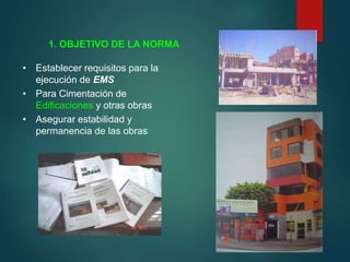 • Establecer requisitos para la
ejecución de EMS
• Para Cimentación de
Edificaciones y otras obras
• Asegurar estabilidad y
permanencia de las obras
1. OBJETIVO DE LA NORMA
 