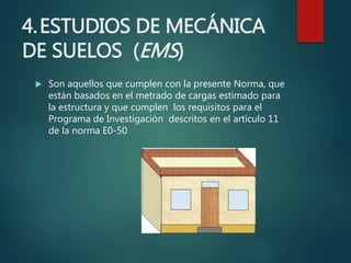 4.ESTUDIOS DE MECÁNICA
DE SUELOS (EMS)
 Son aquellos que cumplen con la presente Norma, que
están basados en el metrado de cargas estimado para
la estructura y que cumplen los requisitos para el
Programa de Investigación descritos en el articulo 11
de la norma E0-50
 