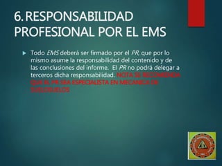 6.RESPONSABILIDAD
PROFESIONAL POR EL EMS
 Todo EMS deberá ser firmado por el PR, que por lo
mismo asume la responsabilidad del contenido y de
las conclusiones del informe. El PR no podrá delegar a
terceros dicha responsabilidad. NOTA SE RECOMIENDA
QUE EL PR SEA ESPECIALISTA EN MECANICA DE
SUELOSUELOS
 
