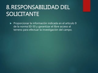 8.RESPONSABILIDAD DEL
SOLICITANTE
 Proporcionar la información indicada en el articulo 9
de la norma E0-50 y garantizar el libre acceso al
terreno para efectuar la investigación del campo.
 
