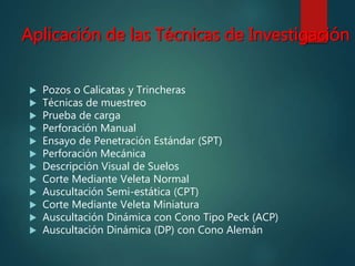 Aplicación de las Técnicas de Investigación
 Pozos o Calicatas y Trincheras
 Técnicas de muestreo
 Prueba de carga
 Perforación Manual
 Ensayo de Penetración Estándar (SPT)
 Perforación Mecánica
 Descripción Visual de Suelos
 Corte Mediante Veleta Normal
 Auscultación Semi-estática (CPT)
 Corte Mediante Veleta Miniatura
 Auscultación Dinámica con Cono Tipo Peck (ACP)
 Auscultación Dinámica (DP) con Cono Alemán
 