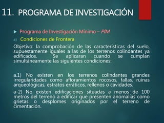 11. PROGRAMA DE INVESTIGACIÓN
 Programa de Investigación Mínimo – PIM
a) Condiciones de Frontera
Objetivo: la comprobación de las características del suelo,
supuestamente iguales a las de los terrenos colindantes ya
edificados. Se aplicaran cuando se cumplan
simultáneamente las siguientes condiciones:
a.1) No existen en los terrenos colindantes grandes
irregularidades como afloramientos rocosos, fallas, ruinas
arqueológicas, estratos erráticos, rellenos o cavidades.
a-2) No existen edificaciones situadas a menos de 100
metros del terreno a edificar que presenten anomalías como
grietas o desplomes originados por el terreno de
cimentación.
 