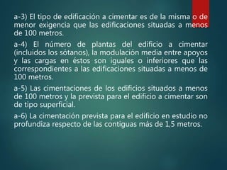 a-3) El tipo de edificación a cimentar es de la misma o de
menor exigencia que las edificaciones situadas a menos
de 100 metros.
a-4) El número de plantas del edificio a cimentar
(incluidos los sótanos), la modulación media entre apoyos
y las cargas en éstos son iguales o inferiores que las
correspondientes a las edificaciones situadas a menos de
100 metros.
a-5) Las cimentaciones de los edificios situados a menos
de 100 metros y la prevista para el edificio a cimentar son
de tipo superficial.
a-6) La cimentación prevista para el edificio en estudio no
profundiza respecto de las contiguas más de 1,5 metros.
 