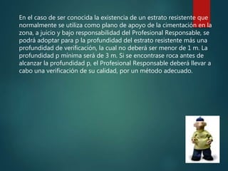 En el caso de ser conocida la existencia de un estrato resistente que
normalmente se utiliza como plano de apoyo de la cimentación en la
zona, a juicio y bajo responsabilidad del Profesional Responsable, se
podrá adoptar para p la profundidad del estrato resistente más una
profundidad de verificación, la cual no deberá ser menor de 1 m. La
profundidad p mínima será de 3 m. Si se encontrase roca antes de
alcanzar la profundidad p, el Profesional Responsable deberá llevar a
cabo una verificación de su calidad, por un método adecuado.
 