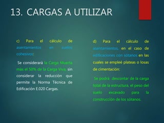 13. CARGAS A UTILIZAR
c) Para el cálculo de
asentamientos en suelos
cohesivos:
Se considerará la Carga Muerta
más el 50% de la Carga Viva, sin
considerar la reducción que
permite la Norma Técnica de
Edificación E.020 Cargas.
d) Para el cálculo de
asentamientos, en el caso de
edificaciones con sótanos en las
cuales se empleé plateas o losas
de cimentación:
Se podrá descontar de la carga
total de la estructura, el peso del
suelo excavado para la
construcción de los sótanos.
 