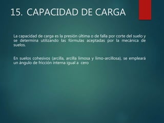 15. CAPACIDAD DE CARGA
La capacidad de carga es la presión última o de falla por corte del suelo y
se determina utilizando las fórmulas aceptadas por la mecánica de
suelos.
En suelos cohesivos (arcilla, arcilla limosa y limo-arcillosa), se empleará
un ángulo de fricción interna igual a cero
 