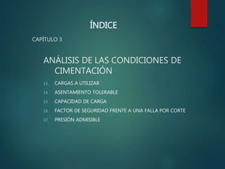 ÍNDICE
CAPÍTULO 3
ANÁLISIS DE LAS CONDICIONES DE
CIMENTACIÓN
13. CARGAS A UTILIZAR
14. ASENTAMIENTO TOLERABLE
15. CAPACIDAD DE CARGA
16. FACTOR DE SEGURIDAD FRENTE A UNA FALLA POR CORTE
17. PRESIÓN ADMISIBLE
 