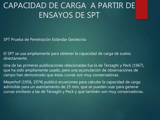 CAPACIDAD DE CARGA A PARTIR DE
ENSAYOS DE SPT
SPT Prueba de Penetración Estándar Geotecnia
El SPT se usa ampliamente para obtener la capacidad de carga de suelos
directamente.
Una de las primeras publicaciones relacionadas fue la de Terzaghi y Peck (1967),
que ha sido ampliamente usado, pero una acumulación de observaciones de
campo han demostrado que éstas curvas son muy conservadoras.
Meyerhof (1956, 1974) publicó ecuaciones para calcular la capacidad de carga
admisible para un asentamiento de 25 mm, que se pueden usar para generar
curvas similares a las de Terzaghi y Peck y que también son muy conservadoras.
 