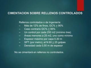 CIMENTACION SOBRE RELLENOS CONTROLADOS
Rellenos controlados o de Ingeniería:
– Más de 12% de finos, GC% > 90%
– Caso contrario GC% > 95%
– Un control por cada 250 m2 (mínimo tres)
– Áreas menores a 25 m2, uno como mínimo
– Espesor máximo por capa 0,30 m
– SPT (por metro), el N 60 > 25 golpes
– Densidad cada 0,50 m de espesor
No se cimentará en rellenos no controlados.
 