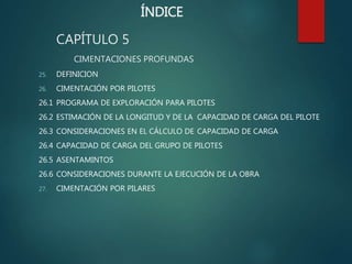 ÍNDICE
CAPÍTULO 5
CIMENTACIONES PROFUNDAS
25. DEFINICION
26. CIMENTACIÓN POR PILOTES
26.1 PROGRAMA DE EXPLORACIÓN PARA PILOTES
26.2 ESTIMACIÓN DE LA LONGITUD Y DE LA CAPACIDAD DE CARGA DEL PILOTE
26.3 CONSIDERACIONES EN EL CÁLCULO DE CAPACIDAD DE CARGA
26.4 CAPACIDAD DE CARGA DEL GRUPO DE PILOTES
26.5 ASENTAMINTOS
26.6 CONSIDERACIONES DURANTE LA EJECUCIÓN DE LA OBRA
27. CIMENTACIÓN POR PILARES
 