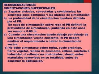 RECOMENDACIONES:
CIMENTACIONES SUPERFICIALES
a) Zapatas aisladas, conectadas y combinadas; las
cimentaciones continuas y las plateas de cimentación.
b) La profundidad de la cimentación quedara definida
por el PR.
En caso de cimentación sobre roca el PR definirá la
profundidad de cimentación, pudiendo en este caso
ser menor a 0.80 m.
c) Cuando una cimentación quede debajo por debajo de
una cimentación vecina existente, el PR deberá
analizar el requerimiento a calzar la cimentación
vecina.
d) No debe cimentarse sobre turba, suelo orgánico,
tierra vegetal, relleno de desmonte, relleno sanitario o
industrial, ni rellenos no controlados, siendo estos
materiales removidos en su totalidad, antes de
construir la edificación.
 