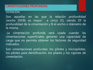 CIMENTACIONES PROFUNDAS
DEFINICIÓN
Son aquellas en las que la relación profundidad
/ancho (Df/B) es mayor a cinco (5), siendo Df la
profundidad de la cimentación y B el ancho o diámetro de
la misma.
La cimentación profunda será usada cuando las
cimentaciones superficiales generen una capacidad de
carga que no permita obtener los factores de seguridad
indicados.
Son cimentaciones profundas: los pilotes y micropilotes,
los pilotes para densificación, los pilares y los cajones de
cimentación.
 