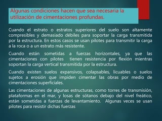 Algunas condiciones hacen que sea necesaria la
utilización de cimentaciones profundas.
Cuando el estrato o estratos superiores del suelo son altamente
compresibles y demasiado débiles para soportar la carga transmitida
por la estructura. En estos casos se usan pilotes para transmitir la carga
a la roca o a un estrato más resistente.
Cuando están sometidas a fuerzas horizontales, ya que las
cimentaciones con pilotes tienen resistencia por flexión mientras
soportan la carga vertical transmitida por la estructura.
Cuando existen suelos expansivos, colapsables, licuables o suelos
sujetos a erosión que impiden cimentar las obras por medio de
cimentaciones superficiales.
Las cimentaciones de algunas estructuras, como torres de transmisión,
plataformas en el mar, y losas de sótanos debajo del nivel freático,
están sometidas a fuerzas de levantamiento. Algunas veces se usan
pilotes para resistir dichas fuerzas
 