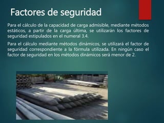 Factores de seguridad
Para el cálculo de la capacidad de carga admisible, mediante métodos
estáticos, a partir de la carga última, se utilizarán los factores de
seguridad estipulados en el numeral 3.4.
Para el cálculo mediante métodos dinámicos, se utilizará el factor de
seguridad correspondiente a la fórmula utilizada. En ningún caso el
factor de seguridad en los métodos dinámicos será menor de 2.
 