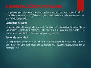CIMENTACIÓN POR PILARES
Los pilares son elementos estructurales de concreto vaciados “in situ”
con diámetro mayor a 1,00 metro, con o sin refuerzo de acero y con o
sin fondo ampliado.
Capacidad de carga
La capacidad de carga de un pilar deberá ser evaluada de acuerdo a
los mismos métodos estáticos utilizados en el cálculo de pilotes. Se
tomará en cuenta los efectos por punta y fricción.
Factor de seguridad
La capacidad admisible se obtendrá dividiendo la capacidad última
por el factor de seguridad. Se utilizarán los factores estipulados en el
numeral 3.4.
 