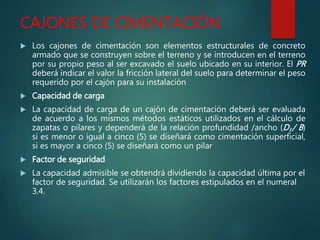 CAJONES DE CIMENTACIÓN
 Los cajones de cimentación son elementos estructurales de concreto
armado que se construyen sobre el terreno y se introducen en el terreno
por su propio peso al ser excavado el suelo ubicado en su interior. El PR
deberá indicar el valor la fricción lateral del suelo para determinar el peso
requerido por el cajón para su instalación
 Capacidad de carga
 La capacidad de carga de un cajón de cimentación deberá ser evaluada
de acuerdo a los mismos métodos estáticos utilizados en el cálculo de
zapatas o pilares y dependerá de la relación profundidad /ancho (Df / B)
si es menor o igual a cinco (5) se diseñará como cimentación superficial,
si es mayor a cinco (5) se diseñará como un pilar
 Factor de seguridad
 La capacidad admisible se obtendrá dividiendo la capacidad última por el
factor de seguridad. Se utilizarán los factores estipulados en el numeral
3.4.
 