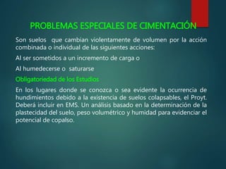 PROBLEMAS ESPECIALES DE CIMENTACIÓN
Son suelos que cambian violentamente de volumen por la acción
combinada o individual de las siguientes acciones:
Al ser sometidos a un incremento de carga o
Al humedecerse o saturarse
Obligatoriedad de los Estudios
En los lugares donde se conozca o sea evidente la ocurrencia de
hundimientos debido a la existencia de suelos colapsables, el Proyt.
Deberá incluir en EMS. Un análisis basado en la determinación de la
plastecidad del suelo, peso volumétrico y humidad para evidenciar el
potencial de copalso.
 