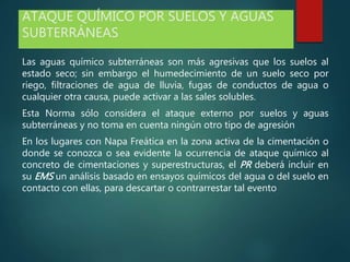 ATAQUE QUÍMICO POR SUELOS Y AGUAS
SUBTERRÁNEAS
Las aguas químico subterráneas son más agresivas que los suelos al
estado seco; sin embargo el humedecimiento de un suelo seco por
riego, filtraciones de agua de lluvia, fugas de conductos de agua o
cualquier otra causa, puede activar a las sales solubles.
Esta Norma sólo considera el ataque externo por suelos y aguas
subterráneas y no toma en cuenta ningún otro tipo de agresión
En los lugares con Napa Freática en la zona activa de la cimentación o
donde se conozca o sea evidente la ocurrencia de ataque químico al
concreto de cimentaciones y superestructuras, el PR deberá incluir en
su EMS un análisis basado en ensayos químicos del agua o del suelo en
contacto con ellas, para descartar o contrarrestar tal evento
 