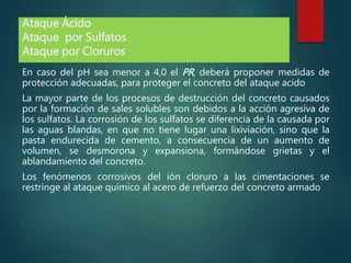 Ataque Ácido
Ataque por Sulfatos
Ataque por Cloruros
En caso del pH sea menor a 4,0 el PR, deberá proponer medidas de
protección adecuadas, para proteger el concreto del ataque acido
La mayor parte de los procesos de destrucción del concreto causados
por la formación de sales solubles son debidos a la acción agresiva de
los sulfatos. La corrosión de los sulfatos se diferencia de la causada por
las aguas blandas, en que no tiene lugar una lixiviación, sino que la
pasta endurecida de cemento, a consecuencia de un aumento de
volumen, se desmorona y expansiona, formándose grietas y el
ablandamiento del concreto.
Los fenómenos corrosivos del ión cloruro a las cimentaciones se
restringe al ataque químico al acero de refuerzo del concreto armado
 