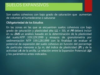SUELOS EXPANSIVOS
Son suelos cohesivos con bajo grado de saturación que aumentan
de volumen al humedecerse o saturarse
Obligatoriedad de los Estudios
En las zonas en las que se encuentren suelos cohesivos con bajo
grado de saturación y plasticidad alta (LL > 50), el PR deberá incluir
en su EMS un análisis basado en la determinación de la plasticidad
del suelo.NTP 339.129:1999 y ensayos de granulometría por
sedimentación NTP 339.128:1999 con la finalidad de evaluar el
potencial de expansión del suelo cohesivo en función del porcentaje
de partículas menores a 2µ m, del índice de plasticidad (IP) y de la
actividad (A) de la arcilla. La relación entre la Expansión Potencial (Ep)
y los parámetros antes indicados.
 