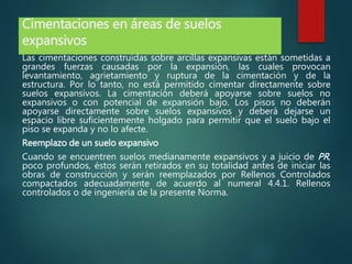 Cimentaciones en áreas de suelos
expansivos
Las cimentaciones construidas sobre arcillas expansivas están sometidas a
grandes fuerzas causadas por la expansión, las cuales provocan
levantamiento, agrietamiento y ruptura de la cimentación y de la
estructura. Por lo tanto, no está permitido cimentar directamente sobre
suelos expansivos. La cimentación deberá apoyarse sobre suelos no
expansivos o con potencial de expansión bajo. Los pisos no deberán
apoyarse directamente sobre suelos expansivos y deberá dejarse un
espacio libre suficientemente holgado para permitir que el suelo bajo el
piso se expanda y no lo afecte.
Reemplazo de un suelo expansivo
Cuando se encuentren suelos medianamente expansivos y a juicio de PR,
poco profundos, éstos serán retirados en su totalidad antes de iniciar las
obras de construcción y serán reemplazados por Rellenos Controlados
compactados adecuadamente de acuerdo al numeral 4.4.1. Rellenos
controlados o de ingeniería de la presente Norma.
 