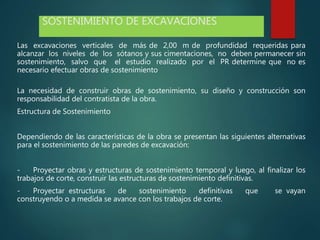 SOSTENIMIENTO DE EXCAVACIONES
Las excavaciones verticales de más de 2,00 m de profundidad requeridas para
alcanzar los niveles de los sótanos y sus cimentaciones, no deben permanecer sin
sostenimiento, salvo que el estudio realizado por el PR determine que no es
necesario efectuar obras de sostenimiento
La necesidad de construir obras de sostenimiento, su diseño y construcción son
responsabilidad del contratista de la obra.
Estructura de Sostenimiento
Dependiendo de las características de la obra se presentan las siguientes alternativas
para el sostenimiento de las paredes de excavación:
- Proyectar obras y estructuras de sostenimiento temporal y luego, al finalizar los
trabajos de corte, construir las estructuras de sostenimiento definitivas.
- Proyectar estructuras de sostenimiento definitivas que se vayan
construyendo o a medida se avance con los trabajos de corte.
 