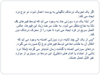 ‫درد‬ ‫نوع‬ ‫دو‬ ،‫شود‬ ‫اعمال‬ ‫پوست‬ ‫به‬ ‫ناگهانی‬ ‫دردناک‬ ‫تحریک‬ ‫یک‬ ‫اگر‬
‫کند‬ ‫می‬ ‫ایجاد‬:
*‫فیبرهای‬ ‫توسط‬ ‫که‬ ‫آید‬ ‫می‬ ‫وجود‬ ‫به‬ ‫حاد‬ ‫سوزنی‬ ‫درد‬ ‫یک‬ ‫ابتدا‬ ‫در‬A-
‫شود‬ ‫می‬ ‫منتقل‬ ‫نخاع‬ ‫به‬ ‫دلتا‬.‫عک‬ ،‫فیبرها‬ ‫این‬ ‫زیاد‬ ‫سرعت‬ ‫علت‬ ‫به‬‫س‬
‫دور‬ ‫دردناک‬ ‫محرک‬ ‫از‬ ‫را‬ ‫خود‬ ‫تا‬ ‫شود‬ ‫می‬ ‫ایجاد‬ ‫فرد‬ ‫در‬ ‫سریع‬ ‫العمل‬
‫کند‬.
*‫که‬ ‫آید‬ ‫می‬ ‫وجود‬ ‫به‬ ‫آهسته‬ ‫سوزشی‬ ‫درد‬ ،‫ثانیه‬ ‫چند‬ ‫الی‬ ‫یک‬ ‫از‬ ‫پس‬
‫نوع‬ ‫فیبرهای‬ ‫توسط‬ ‫نخاعی‬ ‫طناب‬ ‫به‬ ‫آن‬ ‫انتقال‬C‫گیرد‬ ‫می‬ ‫صورت‬.
‫گردند‬ ‫می‬ ‫شدیدتر‬ ‫زمان‬ ‫گذشت‬ ‫با‬ ‫آهسته‬ ‫سوزشی‬ ‫دردهای‬(‫درد‬ ‫مثال‬
‫داخلی‬ ‫های‬ ‫اندام‬ ‫یا‬ ‫احشاء‬ ‫از‬ ‫ناشی‬.)‫موارد‬ ‫از‬ ‫بسیاری‬ ‫در‬ ‫دردها‬ ‫این‬
‫هستند‬ ‫تحمل‬ ‫قابل‬ ‫غیر‬.
 