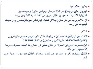 ‫خالصه‬ ‫بطور‬»
‫درجه‬ ‫های‬ ‫نورون‬2‫مسیر‬ ‫بوسیله‬ ‫را‬ ‫ها‬ ‫ایمپالس‬ ‫درسال‬ ‫شاخ‬ ‫در‬
‫برسد‬ ‫تاالموس‬ ‫به‬ ‫تا‬ ‫دهند‬ ‫می‬ ‫عبور‬ ‫مقابل‬ ‫صعودی‬ ‫اسپاینوتاالسمیک‬
‫س‬ ‫و‬ ‫سوماتوسنسوری‬ ‫کورتکس‬ ‫شامل‬ ‫باالتر‬ ‫مغزی‬ ‫مراکز‬ ‫به‬ ‫تاالموس‬ ‫از‬‫یستم‬
‫رسد‬ ‫می‬ ‫لیمبیک‬
‫نکته‬:
‫ن‬ ‫مسیرهای‬ ‫بوسیله‬ ‫شود‬ ‫متاثر‬ ‫تواند‬ ‫می‬ ‫همچنین‬ ‫ها‬ ‫ایمپالس‬ ‫این‬ ‫انتقال‬‫زولی‬
pain-modifying‫و‬ ‫میدبرین‬ ‫و‬ ‫کورتکس‬barainstem
‫درج‬ ‫صعودی‬ ‫الیاف‬ ‫مجاورت‬ ‫در‬ ‫خلفی‬ ‫شاخ‬ ‫در‬ ‫اصوال‬ ‫نزولی‬ ‫مسیرهای‬ ‫این‬‫ه‬
2‫یابد‬ ‫می‬ ‫سیناپس‬
‫ر‬ ‫درد‬ ‫حس‬ ‫انتقال‬ ‫بنابراین‬ ‫و‬ ‫کند‬ ‫می‬ ‫ساپرس‬ ‫را‬ ‫تحریکی‬ ‫پیام‬ ‫انتقال‬‫می‬ ‫مهار‬ ‫ا‬
‫کند‬
 