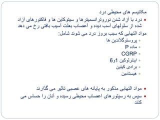 ‫درد‬ ‫محیطی‬ ‫های‬ ‫مکانیسم‬
‫فاکتورهای‬ ‫و‬ ‫ها‬ ‫سیتوکاین‬ ‫و‬ ‫نوروترانسمیترها‬ ‫شدن‬ ‫آزاد‬ ‫با‬ ‫درد‬‫آزاد‬
‫می‬ ‫رخ‬ ‫بافتی‬ ‫آسیب‬ ‫بعلت‬ ‫آعصاب‬ ‫و‬ ‫دیده‬ ‫آسب‬ ‫سلولهای‬ ‫از‬ ‫شده‬‫دهد‬
‫شامل‬ ‫شوند‬ ‫می‬ ‫درد‬ ‫بروز‬ ‫سبب‬ ‫که‬ ‫التهابی‬ ‫مواد‬:
‫ها‬ ‫پروستوگالندین‬
‫ماده‬P
CGRP
‫اینترلوکین‬1‫و‬6
‫کینین‬ ‫برادی‬
‫هیستامین‬
‫مذکور‬ ‫التهابی‬ ‫مواد‬‫پایانه‬ ‫به‬‫می‬ ‫تاثیر‬ ‫عصبی‬ ‫های‬‫گذارند‬
‫می‬ ‫حساس‬ ‫را‬ ‫آنان‬ ‫و‬ ‫رسیده‬ ‫محیطی‬ ‫اعصاب‬ ‫رسپتورهای‬ ‫به‬ ‫سپس‬
‫کنند‬
 