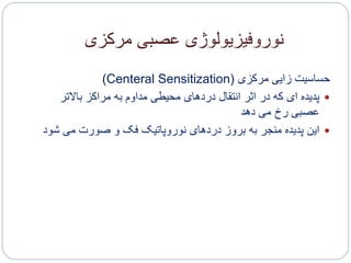 ‫مرکزی‬ ‫عصبی‬ ‫نوروفیزیولوژی‬
‫مرکزی‬ ‫زایی‬ ‫حساسیت‬(Centeral Sensitization)
‫باالتر‬ ‫مراکز‬ ‫به‬ ‫مداوم‬ ‫محیطی‬ ‫دردهای‬ ‫انتقال‬ ‫اثر‬ ‫در‬ ‫که‬ ‫ای‬ ‫پدیده‬
‫دهد‬ ‫می‬ ‫رخ‬ ‫عصبی‬
‫ش‬ ‫می‬ ‫صورت‬ ‫و‬ ‫فک‬ ‫نوروپاتیک‬ ‫دردهای‬ ‫بروز‬ ‫به‬ ‫منجر‬ ‫پدیده‬ ‫این‬‫ود‬
 