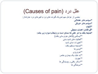 ‫درد‬ ‫علل‬(Causes of pain)
‫درد‬ ‫های‬ ‫گیرنده‬ ‫تحریک‬ ‫مهم‬ ‫عوامل‬ ‫از‬ ‫بعضی‬‫فیبرهای‬ ‫یا‬‫عبارتنداز‬ ‫درد‬:
*‫عضالنی‬ ‫های‬ ‫اسپاسم‬
*‫های‬ ‫اسپاسم‬‫عروقی‬
*‫التهاب‬
*‫اعصاب‬ ‫گیرافتادن‬‫محیطی‬
*‫باشد‬ ‫زیر‬ ‫موارد‬ ‫با‬ ‫درارتباط‬ ‫است‬ ‫ممکن‬ ‫که‬ ‫علتی‬ ‫هر‬ ‫به‬ ‫بافت‬ ‫ضایعه‬:
**‫ایسکمی‬(‫بافت‬ ‫خونرسانی‬ ‫کاهش‬)
**‫بدنی‬ ‫شدید‬ ‫های‬ ‫فعالیت‬
**‫شدید‬ ‫دمای‬ ‫تغییرات‬
**‫بافت‬ ‫مستقیم‬ ‫ضایعه‬
**‫تومورها‬
**‫خونریزی‬
**‫خاص‬ ‫بیماری‬ ‫یک‬ ‫علت‬ ‫به‬
**‫عفونت‬
**‫ها‬ ‫چسبندگی‬ ‫و‬ ‫بافتی‬ ‫اسکار‬
**‫سوختگی‬‫ها‬
 