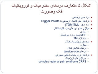 ‫نوروپاتیک‬ ‫و‬ ‫سندرمیک‬ ‫دردهای‬ ‫متعارف‬ ‫نا‬ ‫اشکال‬
‫وصورت‬ ‫فک‬
‫ارجاعی‬ ‫های‬ ‫درد‬
‫با‬ ‫ارجاعی‬ ‫فاسیال‬ ‫میو‬ ‫دردهای‬Trigger Points
‫های‬ ‫درد‬TMJ(TDM)
‫موسکلواسکلتال‬ ‫دردهای‬ ‫و‬ ‫ها‬ ‫میالژی‬
‫میالژی‬
MFP‫میوفاسیال‬ ‫درد‬ ‫بیماری‬
‫آرترآلژی‬TM
‫تریژموواسکوالر‬ ‫دردهای‬
‫میگرن‬
‫شکل‬ ‫کالستر‬ ‫دردهای‬
‫دردهای‬tension-type
‫صورتی‬ ‫دهانی‬ ‫نوروپاتیک‬ ‫دردهای‬
‫تریژمینال‬ ‫های‬ ‫نورآلژی‬
CRPScomplex regional pain syndrome
 