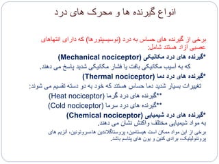 ‫درد‬ ‫های‬ ‫محرک‬ ‫و‬ ‫ها‬ ‫گیرنده‬ ‫انواع‬
‫برخی‬‫درد‬ ‫به‬ ‫حساس‬ ‫های‬ ‫گیرنده‬ ‫از‬(‫نوسیسپتورها‬)‫انتهاهای‬ ‫دارای‬ ‫که‬
‫شامل‬ ‫هستند‬ ‫آزاد‬ ‫عصبی‬:
*‫مکانیکی‬ ‫درد‬ ‫های‬ ‫گیرنده‬(Mechanical nociceptor)
‫که‬‫دهند‬ ‫می‬ ‫پاسخ‬ ‫شدید‬ ‫مکانیکی‬ ‫فشار‬ ‫یا‬ ‫بافت‬ ‫مکانیکی‬ ‫آسیب‬ ‫به‬.
*‫دما‬ ‫درد‬ ‫های‬ ‫گیرنده‬(Thermal nociceptor)
‫تغییرات‬‫م‬ ‫تقسیم‬ ‫دسته‬ ‫دو‬ ‫به‬ ‫خود‬ ‫که‬ ‫هستند‬ ‫حساس‬ ‫دما‬ ‫شدید‬ ‫بسیار‬‫شوند‬ ‫ی‬:
**‫گرما‬ ‫درد‬ ‫های‬ ‫گیرنده‬(Heat nociceptor)
**‫سرما‬ ‫درد‬ ‫های‬ ‫گیرنده‬(Cold nociceptor)
*‫شیمیایی‬ ‫درد‬ ‫های‬ ‫گیرنده‬(Chemical nociceptor)
‫مواد‬ ‫به‬‫دهند‬ ‫می‬ ‫نشان‬ ‫واکنش‬ ‫مختلف‬ ‫شیمیایی‬.
‫برخی‬‫های‬ ‫آنزیم‬ ،‫ها،سروتونین‬ ‫پروستاگالندین‬ ،‫هیستامین‬ ‫است‬ ‫ممکن‬ ‫مواد‬ ‫این‬ ‫از‬
‫باشد‬ ‫پتاسم‬ ‫های‬ ‫یون‬ ‫و‬ ‫کنین‬ ‫برادی‬ ،‫پروتئولیتیک‬.
 