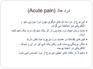 ‫حاد‬ ‫درد‬(Acute pain)
‫این‬‫و‬ ‫تیز‬ ،‫سوزنی‬ ‫درد‬ ‫چون‬ ‫دیگری‬ ‫های‬ ‫نام‬ ‫به‬ ‫درد‬ ‫از‬ ‫نوع‬
‫گردد‬ ‫می‬ ‫شناخته‬ ‫نیز‬ ‫الکتریکی‬.
‫مدت‬‫ثانیه‬ ‫دهم‬ ‫یک‬ ،‫درد‬ ‫محرک‬ ‫یک‬ ‫اثر‬ ‫از‬ ‫پس‬ ‫حاد‬ ‫درد‬ ‫ایجاد‬ ‫زمان‬
‫است‬.
‫فیبرهای‬A-‫نقش‬ ‫حاد‬ ‫یا‬ ‫سریع‬ ‫درد‬ ‫هدایت‬ ‫در‬ ‫دلتا‬‫دارند‬
‫مثال‬:‫بریدگی‬‫شوک‬ ‫و‬ ‫آن‬ ‫در‬ ‫تیز‬ ‫شئ‬ ‫یک‬ ‫رفتن‬ ‫فرو‬ ،‫پوست‬
‫پوست‬ ‫ناحیه‬ ‫در‬ ‫الکتریکی‬
‫معموال‬‫شود‬ ‫نمی‬ ‫احساس‬ ‫درد‬ ‫از‬ ‫نوع‬ ‫این‬ ‫عمقی‬ ‫های‬ ‫بافت‬ ‫در‬.
 