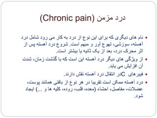 ‫مزمن‬ ‫درد‬(Chronic pain)
‫نام‬‫درد‬ ‫شامل‬ ‫رود‬ ‫می‬ ‫کار‬ ‫به‬ ‫درد‬ ‫از‬ ‫نوع‬ ‫این‬ ‫برای‬ ‫که‬ ‫دیگری‬ ‫های‬
‫است‬ ‫مبهم‬ ‫و‬ ‫آور‬ ‫تهوع‬ ،‫سوزشی‬ ،‫آهسته‬.‫از‬ ‫پس‬ ‫آهسته‬ ‫درد‬ ‫شروع‬
‫است‬ ‫بیشتر‬ ‫یا‬ ‫ثانیه‬ ‫یک‬ ‫از‬ ‫بعد‬ ،‫درد‬ ‫محرک‬ ‫اثر‬.
‫از‬‫شدت‬ ،‫زمان‬ ‫گذشت‬ ‫با‬ ‫که‬ ‫است‬ ‫این‬ ‫آهسته‬ ‫درد‬ ‫دیگر‬ ‫های‬ ‫ویژگی‬
‫می‬ ‫افزایش‬ ‫آن‬‫یابد‬.
‫فیبرهای‬C‫نقش‬ ‫آهسته‬ ‫درد‬ ‫انتقال‬ ‫در‬‫دارند‬.
‫درد‬‫پوست‬ ‫همانند‬ ‫بافتی‬ ‫از‬ ‫نوع‬ ‫هر‬ ‫در‬ ‫تقریبا‬ ‫است‬ ‫ممکن‬ ‫آهسته‬،
‫احشاء‬ ،‫مفاصل‬ ،‫عضالت‬(‫و‬ ‫ها‬ ‫کلیه‬ ،‫روده‬ ،‫قلب‬ ،‫معده‬)...‫ایجاد‬
‫شود‬.
 