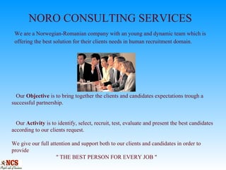     NORO CONSULTING SERVICES   We are a Norwegian-Romanian company with an young and dynamic team which is    offering the best solution for their clients needs in human recruitment domain.   Our  Objective  is to bring together the clients and candidates expectations trough a successful partnership.   Our  Activity  is to identify, select, recruit, test, evaluate and present the best candidates according to our clients request.   We give our full attention and support both to our clients and candidates in order to provide    &quot; THE BEST PERSON FOR EVERY JOB &quot; 