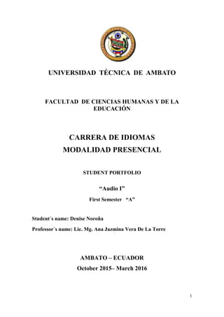 1
UNIVERSIDAD TÉCNICA DE AMBATO
FACULTAD DE CIENCIAS HUMANAS Y DE LA
EDUCACIÓN
CARRERA DE IDIOMAS
MODALIDAD PRESENCIAL
STUDENT PORTFOLIO
“Audio I”
First Semester “A”
Student´s name: Denise Noroña
Professor´s name: Lic. Mg. Ana Jazmina Vera De La Torre
AMBATO – ECUADOR
October 2015– March 2016
 