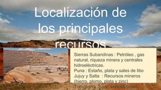 Localización de
los principales
recursos
Sierras Subandinas : Petróleo , gas
natural, riqueza minera y centrales
hidroeléctricas.
Puna : Estaño, plata y sales de litio
Jujuy y Salta : Recursos mineros
(hierro, plomo, plata y zinc)
Tucuman y Jujuy: explotaciones
 