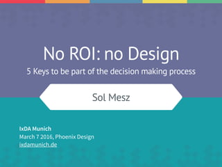 No ROI: no Design
5 Keys to be part of the decision making process
Sol Mesz
IxDA Munich
March 7 2016, Phoenix Design
ixdamunich.de
 