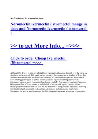 Are You looking for information about:


Noromectin ivermectin ( stromectol mange in
dogs and Noromectin ivermectin ( stromectol
?


>> to get More Info... =>>>
Click to order Cheap Ivermectin
(!Stromectol =>>>

Although this drug is commonly referred to as Ivermectin, physicians from all over the world are
familiar with Stromectol. This medicine has gained its fame among the wide class of drugs that
are known as anti-parasite medicines that it belongs to. A treatment with such a medication is
known to trigger the death of certain harmful parasitic organisms in the patient’s body.
Stromectol (generic name: ivermectin; brand names include: Avermectin / Mectizan / Ivexterm)
belongs to a class of drugs known as anthelmintics / antiparasitic agents. Stromectol is a
broad-spectrum medicine and it is used for the treatment of many parasitic infections, including
intestinal strongyloidiasis and onchocerciasis, ascariasis, trichuriasis, and enterobiasis.
Stromectol can also be used in animals for the treatment of nematode worms and ectoparasites.
 