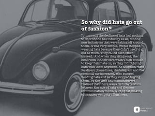It turns out the decline of hats had nothing
to do with the hat industry at all, but the
new industries that were taking off around
them. It was very simple. People stopped
wearing hats because they didn’t need to go
out as much. They called each other
instead. And when they did go out, the
headroom in their cars wasn’t high enough
to keep their hats on, so they didn’t bring
hats with them anymore. As adoption rates
for direct phone lines, the telegram and the
personal car increased, men stopped
needing hats and so they stopped buying
them. By the time hat manufacturers
realised that there was a deﬁnite relation
between the sale of hats and the new
communication media, a lot of hat making
companies went out of business.
So why did hats go out
of fashion?
 