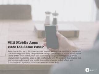 Fast forward to early 2015 and we can see the same thing starting to happen in
the mobile app industry. Despite there being a predicted 2.5 billion smartphone
users by the close of the year, and there being an app for everything, brand
engagement via mobile apps is still confusingly low. We suspect that brands still
don’t quite understand how to use the mobile channel to full effect, and
commissioned a piece of consumer research to see why:
Will Mobile Apps
Face the Same Fate?
 