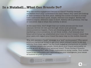 Why has mobile engagement become so bland? Possibly because
marketers don’t fully understand the main reason why users are looking
at their screens in the ﬁrst place. Getting the mobile mindset is crucial
here: customers want quick, simple, relevant and elegant. Mobile real
estate is scarce. Attention span is short. Battery life is precious. One tap
or one scroll: that is what real mobility is about.
At the same time, don’t forget that our mobile phones are the most
intimate devices we own and through which most personal
communications happen. If you are thinking generic, above the line
marketing communications, do not think mobile. Just because your
brand advertising has established your tone of voice it doesn’t mean that
your users will regard your brand the same way on the mobile channel.
Why still operate a “push” strategy in a “pull” environment? Why spend
precious marketing dollars to get your users onboard never to see any
activity from them again? As the most engaging interactions on mobile
are between people and people, think about your brand personality on
mobile as you do about your personal brand. Think Richard Branson
communicating 24/7 with Virgin customers on social media. Your mobile
brand is as memorable and captivating as your intelligence, your sense
of humour or your quirkiness.
In a Nutshell...What Can Brands Do?
 