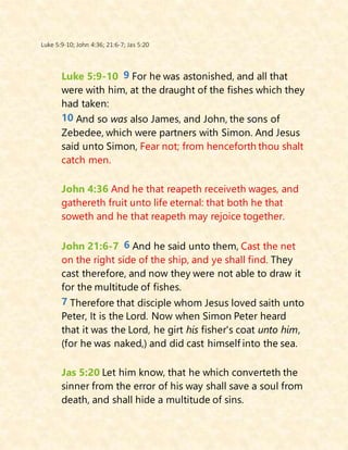 Luke 5:9-10; John 4:36; 21:6-7; Jas 5:20
Luke 5:9-10 9 For he was astonished, and all that
were with him, at the draught of the fishes which they
had taken:
10 And so was also James, and John, the sons of
Zebedee, which were partners with Simon. And Jesus
said unto Simon, Fear not; from henceforth thou shalt
catch men.
John 4:36 And he that reapeth receiveth wages, and
gathereth fruit unto life eternal: that both he that
soweth and he that reapeth may rejoice together.
John 21:6-7 6 And he said unto them, Cast the net
on the right side of the ship, and ye shall find. They
cast therefore, and now they were not able to draw it
for the multitude of fishes.
7 Therefore that disciple whom Jesus loved saith unto
Peter, It is the Lord. Now when Simon Peter heard
that it was the Lord, he girt his fisher's coat unto him,
(for he was naked,) and did cast himself into the sea.
Jas 5:20 Let him know, that he which converteth the
sinner from the error of his way shall save a soul from
death, and shall hide a multitude of sins.
 